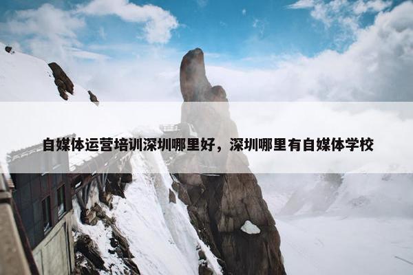 自媒体运营培训深圳哪里好，深圳哪里有自媒体学校