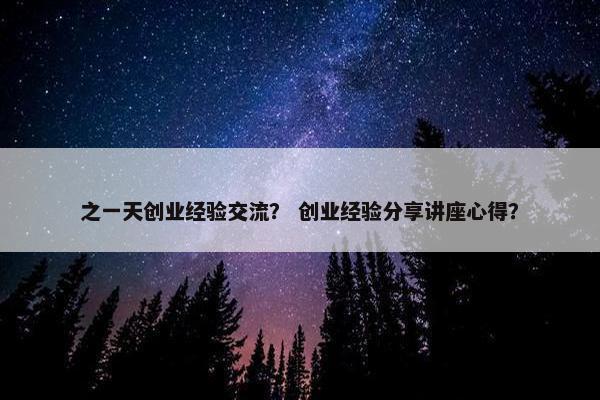 之一天创业经验交流？ 创业经验分享讲座心得？