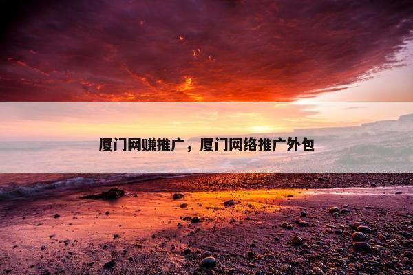 厦门网赚推广，厦门网络推广外包