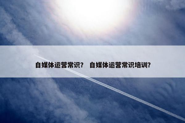 自媒体运营常识？ 自媒体运营常识培训？