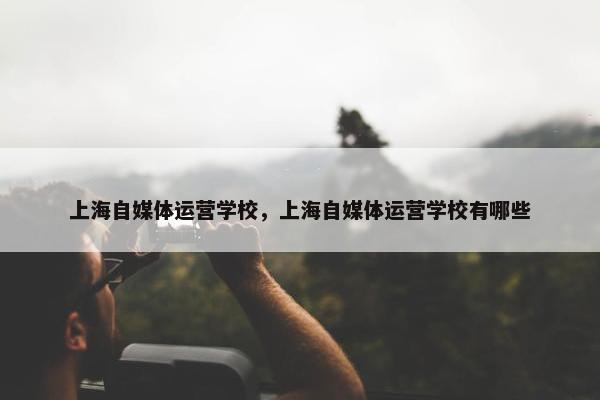 上海自媒体运营学校，上海自媒体运营学校有哪些