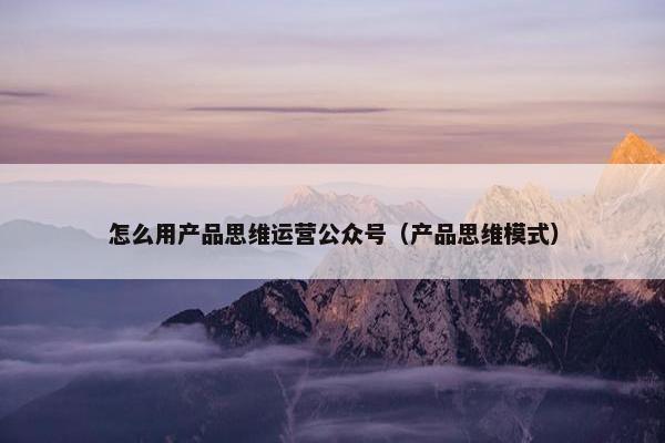 怎么用产品思维运营公众号（产品思维模式）
