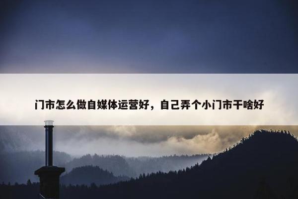 门市怎么做自媒体运营好，自己弄个小门市干啥好
