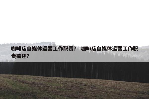 咖啡店自媒体运营工作职责？ 咖啡店自媒体运营工作职责描述？