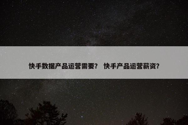 快手数据产品运营需要？ 快手产品运营薪资？