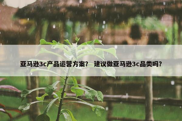 亚马逊3c产品运营方案？ 建议做亚马逊3c品类吗？