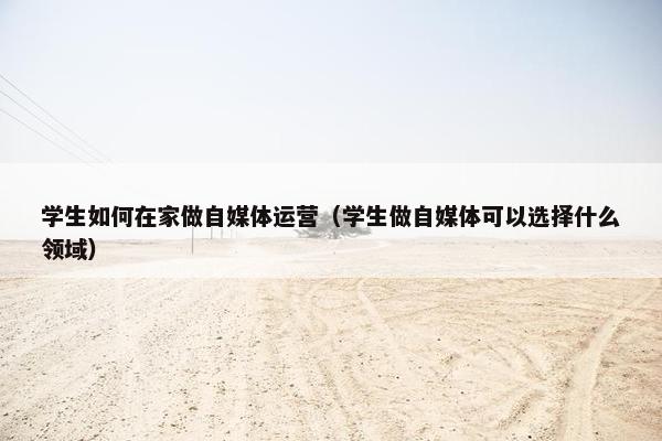 学生如何在家做自媒体运营（学生做自媒体可以选择什么领域）