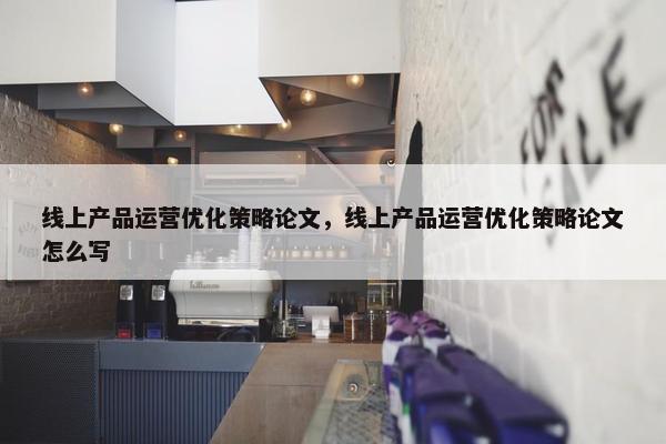 线上产品运营优化策略论文，线上产品运营优化策略论文怎么写
