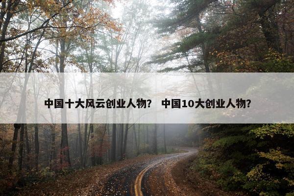 中国十大风云创业人物？ 中国10大创业人物？