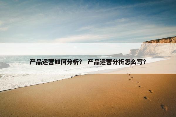 产品运营如何分析？ 产品运营分析怎么写？
