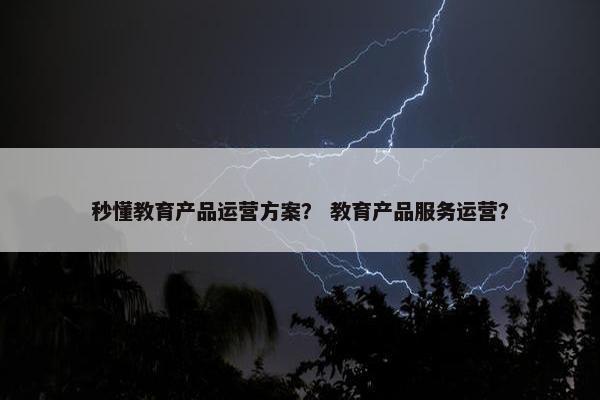 秒懂教育产品运营方案？ 教育产品服务运营？