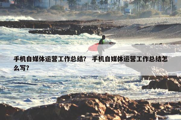 手机自媒体运营工作总结？ 手机自媒体运营工作总结怎么写？