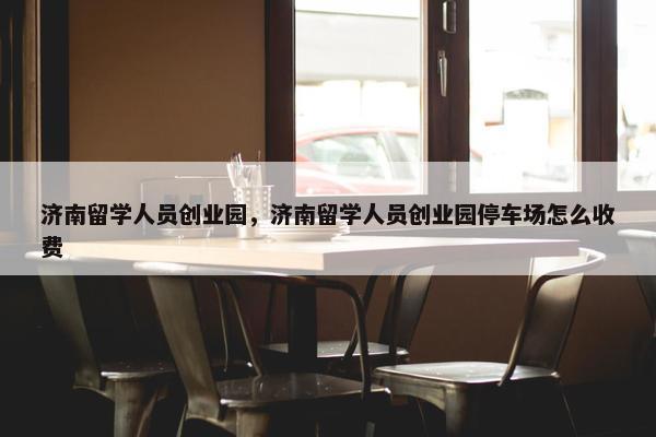 济南留学人员创业园，济南留学人员创业园停车场怎么收费