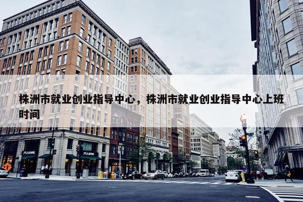 株洲市就业创业指导中心，株洲市就业创业指导中心上班时间