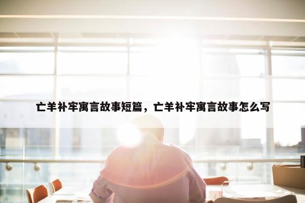 亡羊补牢寓言故事短篇，亡羊补牢寓言故事怎么写