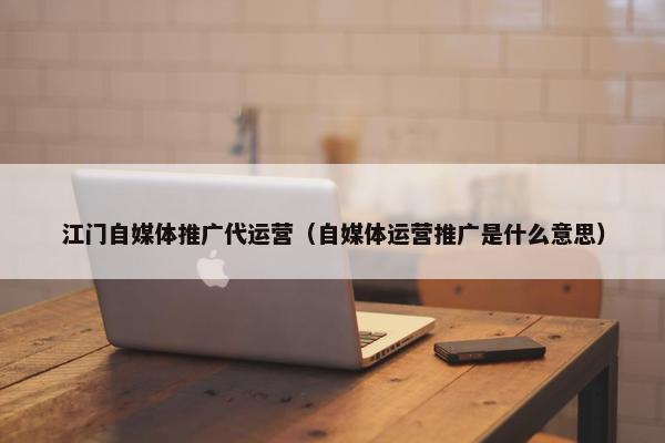 江门自媒体推广代运营（自媒体运营推广是什么意思）