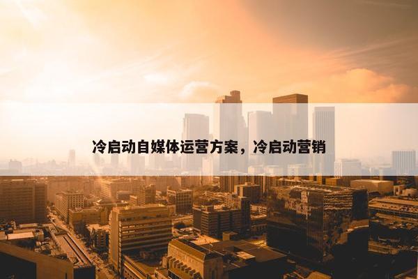 冷启动自媒体运营方案，冷启动营销