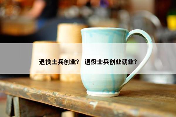 退役士兵创业？ 退役士兵创业就业？