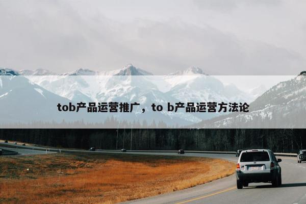 tob产品运营推广，to b产品运营方法论