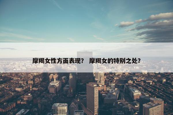 摩羯女性方面表现？ 摩羯女的特别之处？