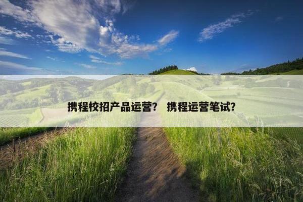 携程校招产品运营？ 携程运营笔试？
