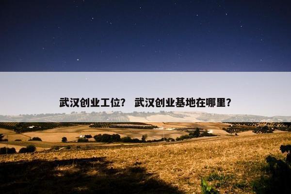 武汉创业工位？ 武汉创业基地在哪里？