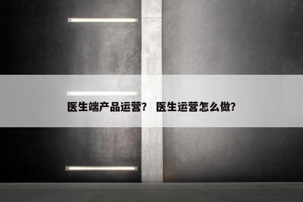 医生端产品运营？ 医生运营怎么做？