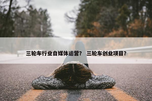 三轮车行业自媒体运营？ 三轮车创业项目？