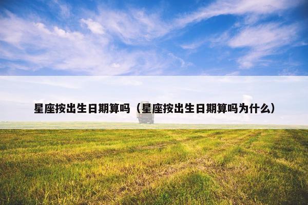 星座按出生日期算吗（星座按出生日期算吗为什么）