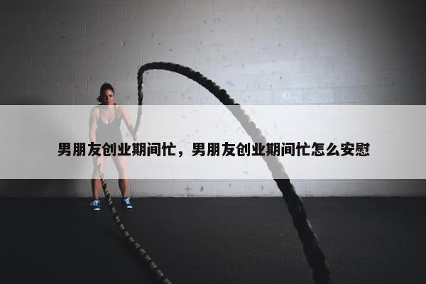 男朋友创业期间忙，男朋友创业期间忙怎么安慰