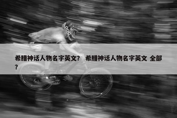 希腊神话人物名字英文？ 希腊神话人物名字英文 全部？