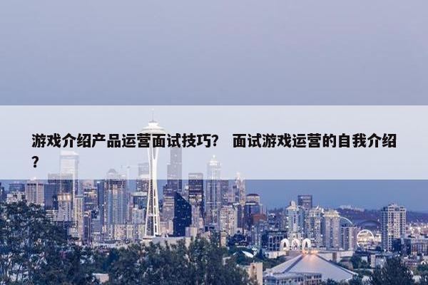 游戏介绍产品运营面试技巧？ 面试游戏运营的自我介绍？