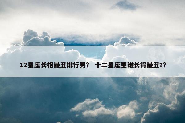 12星座长相最丑排行男？ 十二星座里谁长得最丑?？