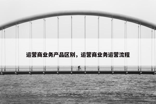 运营商业务产品区别，运营商业务运营流程