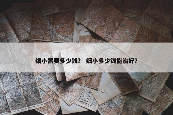 细小需要多少钱？ 细小多少钱能治好？