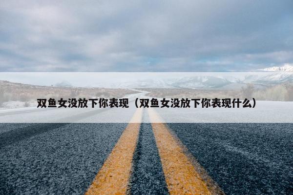 双鱼女没放下你表现（双鱼女没放下你表现什么）