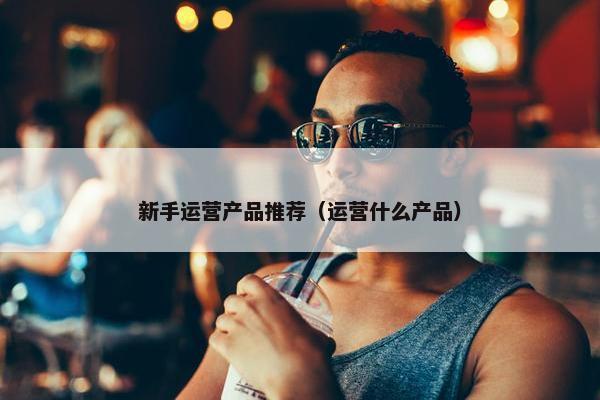 新手运营产品推荐（运营什么产品）