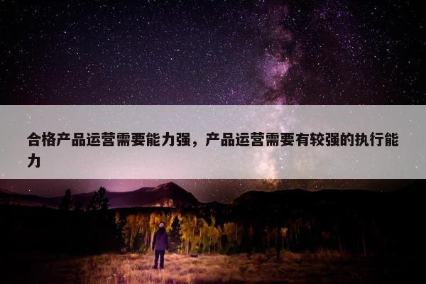 合格产品运营需要能力强，产品运营需要有较强的执行能力