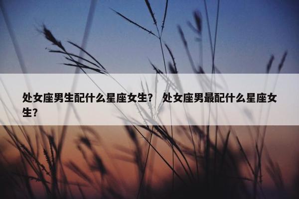 处女座男生配什么星座女生？ 处女座男最配什么星座女生？