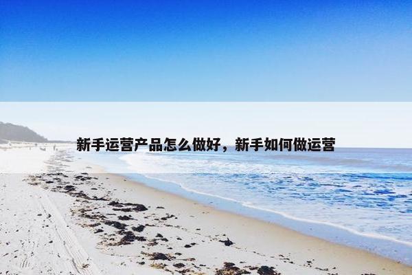 新手运营产品怎么做好，新手如何做运营