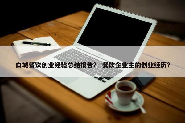 白城餐饮创业经验总结报告？ 餐饮企业主的创业经历？