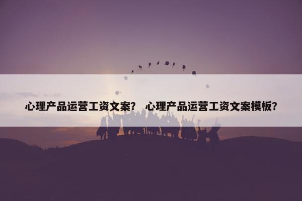 心理产品运营工资文案？ 心理产品运营工资文案模板？