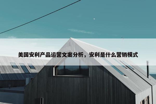 美国安利产品运营文案分析，安利是什么营销模式