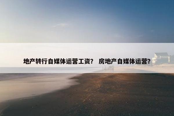 地产转行自媒体运营工资？ 房地产自媒体运营？