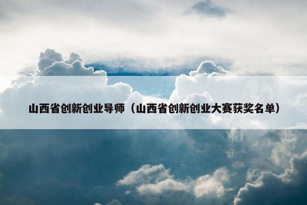 山西省创新创业导师（山西省创新创业大赛获奖名单）