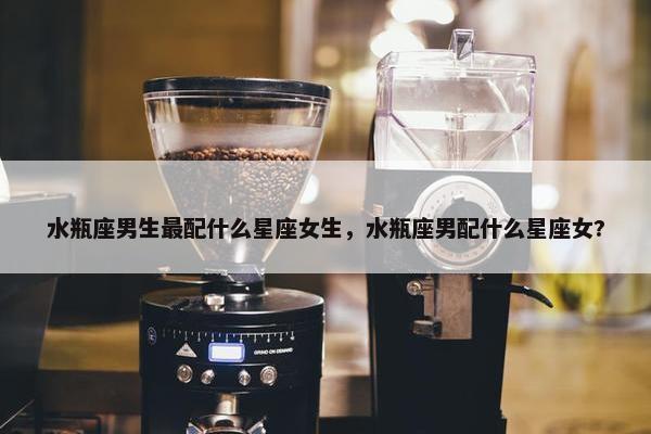 水瓶座男生最配什么星座女生，水瓶座男配什么星座女?