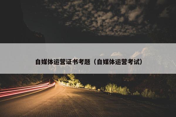 自媒体运营证书考题（自媒体运营考试）