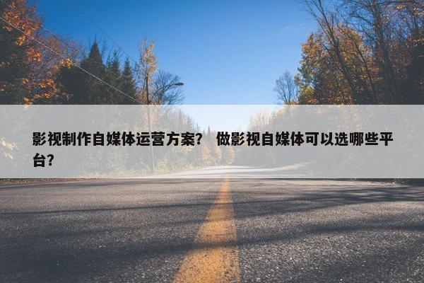 影视制作自媒体运营方案？ 做影视自媒体可以选哪些平台？