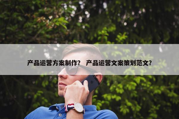 产品运营方案制作？ 产品运营文案策划范文？