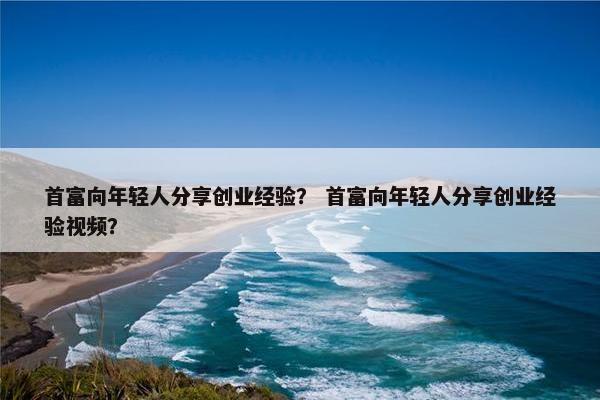 首富向年轻人分享创业经验？ 首富向年轻人分享创业经验视频？